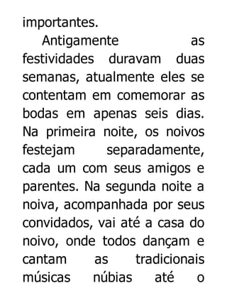 importantes.
Antigamente
as
festividades duravam duas
semanas, atualmente eles se
contentam em comemorar as
bodas em apenas seis dias.
Na primeira noite, os noivos
festejam
separadamente,
cada um com seus amigos e
parentes. Na segunda noite a
noiva, acompanhada por seus
convidados, vai até a casa do
noivo, onde todos dançam e
cantam
as
tradicionais
músicas
núbias
até
o

 
