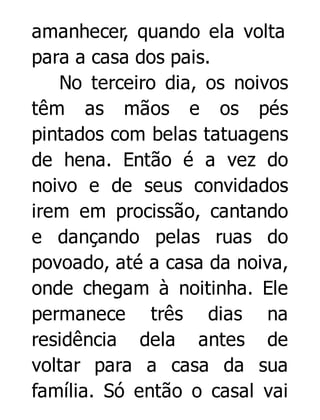 amanhecer, quando ela volta
para a casa dos pais.
No terceiro dia, os noivos
têm as mãos e os pés
pintados com belas tatuagens
de hena. Então é a vez do
noivo e de seus convidados
irem em procissão, cantando
e dançando pelas ruas do
povoado, até a casa da noiva,
onde chegam à noitinha. Ele
permanece três dias na
residência dela antes de
voltar para a casa da sua
família. Só então o casal vai

 