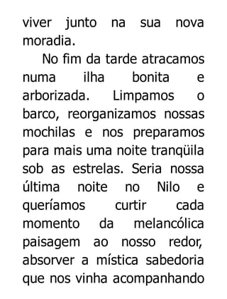 viver junto na sua nova
moradia.
No fim da tarde atracamos
numa
ilha
bonita
e
arborizada.
Limpamos
o
barco, reorganizamos nossas
mochilas e nos preparamos
para mais uma noite tranqüila
sob as estrelas. Seria nossa
última noite no Nilo e
queríamos
curtir
cada
momento da melancólica
paisagem ao nosso redor,
absorver a mística sabedoria
que nos vinha acompanhando

 