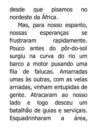 desde
que
pisamos no
nordeste da África.
Mas, para nosso espanto,
nossas
esperanças
se
frustraram
rapidamente.
Pouco antes do pôr-do-sol
surgiu na curva do rio um
barco a motor puxando uma
fila de falucas. Amarradas
umas às outras, com as velas
arriadas, vinham entupidas de
gente. Atracaram ao nosso
lado e logo desceu um
batalhão de guias e serviçais.
Esquadrinharam
a
área,

 