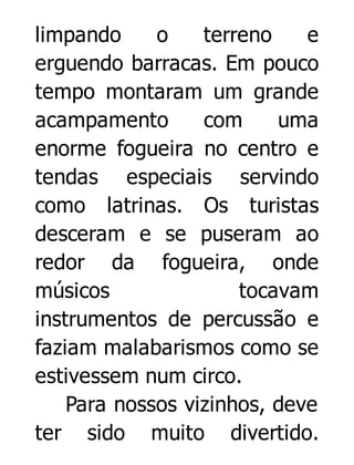 limpando
o
terreno
e
erguendo barracas. Em pouco
tempo montaram um grande
acampamento
com
uma
enorme fogueira no centro e
tendas especiais servindo
como latrinas. Os turistas
desceram e se puseram ao
redor da fogueira, onde
músicos
tocavam
instrumentos de percussão e
faziam malabarismos como se
estivessem num circo.
Para nossos vizinhos, deve
ter sido muito divertido.

 