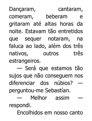 Dançaram,
cantaram,
comeram,
beberam
e
gritaram até altas horas da
noite. Estavam tão entretidos
que sequer notaram, na
faluca ao lado, além dos três
nativos,
outros
três
estrangeiros.
— Será que estamos tão
sujos que não conseguem nos
diferenciar dos núbios? —
perguntou-me Sebastían.
—
Melhor
assim
—
respondi.
Encolhidos em nosso canto

 
