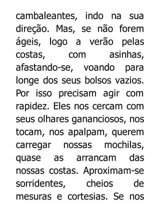 cambaleantes, indo na sua
direção. Mas, se não forem
ágeis, logo a verão pelas
costas,
com
asinhas,
afastando-se, voando para
longe dos seus bolsos vazios.
Por isso precisam agir com
rapidez. Eles nos cercam com
seus olhares gananciosos, nos
tocam, nos apalpam, querem
carregar nossas mochilas,
quase as arrancam das
nossas costas. Aproximam-se
sorridentes,
cheios
de
mesuras e cortesias. Se nos

 