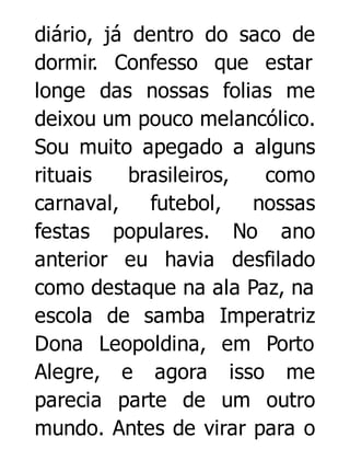 diário, já dentro do saco de
dormir. Confesso que estar
longe das nossas folias me
deixou um pouco melancólico.
Sou muito apegado a alguns
rituais
brasileiros,
como
carnaval,
futebol,
nossas
festas populares. No ano
anterior eu havia desfilado
como destaque na ala Paz, na
escola de samba Imperatriz
Dona Leopoldina, em Porto
Alegre, e agora isso me
parecia parte de um outro
mundo. Antes de virar para o

 