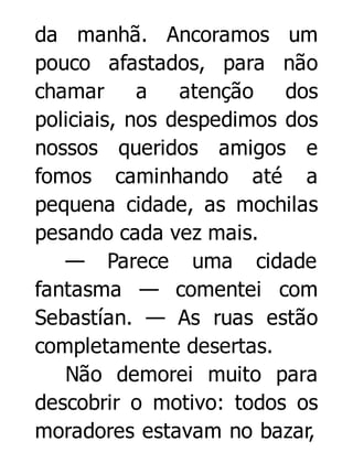 da manhã. Ancoramos um
pouco afastados, para não
chamar
a
atenção
dos
policiais, nos despedimos dos
nossos queridos amigos e
fomos caminhando até a
pequena cidade, as mochilas
pesando cada vez mais.
— Parece uma cidade
fantasma — comentei com
Sebastían. — As ruas estão
completamente desertas.
Não demorei muito para
descobrir o motivo: todos os
moradores estavam no bazar,

 