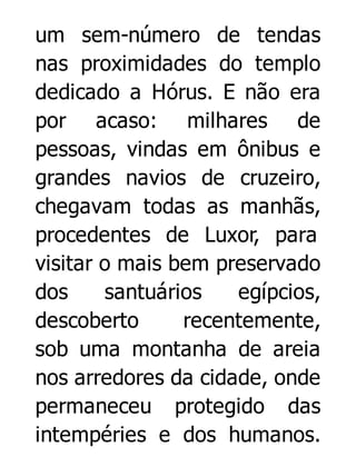 um sem-número de tendas
nas proximidades do templo
dedicado a Hórus. E não era
por acaso: milhares de
pessoas, vindas em ônibus e
grandes navios de cruzeiro,
chegavam todas as manhãs,
procedentes de Luxor, para
visitar o mais bem preservado
dos
santuários
egípcios,
descoberto
recentemente,
sob uma montanha de areia
nos arredores da cidade, onde
permaneceu protegido das
intempéries e dos humanos.

 
