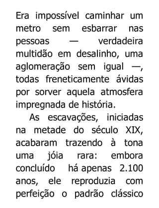 Era impossível caminhar um
metro sem esbarrar nas
pessoas
—
verdadeira
multidão em desalinho, uma
aglomeração sem igual —,
todas freneticamente ávidas
por sorver aquela atmosfera
impregnada de história.
As escavações, iniciadas
na metade do século XIX,
acabaram trazendo à tona
uma jóia rara: embora
concluído há apenas 2.100
anos, ele reproduzia com
perfeição o padrão clássico

 