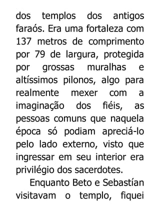 dos templos dos antigos
faraós. Era uma fortaleza com
137 metros de comprimento
por 79 de largura, protegida
por grossas muralhas e
altíssimos pilonos, algo para
realmente mexer com a
imaginação dos fiéis, as
pessoas comuns que naquela
época só podiam apreciá-lo
pelo lado externo, visto que
ingressar em seu interior era
privilégio dos sacerdotes.
Enquanto Beto e Sebastían
visitavam o templo, fiquei

 