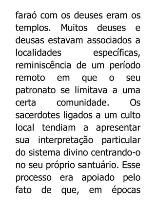 faraó com os deuses eram os
templos. Muitos deuses e
deusas estavam associados a
localidades
específicas,
reminiscência de um período
remoto em que o seu
patronato se limitava a uma
certa
comunidade.
Os
sacerdotes ligados a um culto
local tendiam a apresentar
sua interpretação particular
do sistema divino centrando-o
no seu próprio santuário. Esse
processo era apoiado pelo
fato de que, em épocas

 