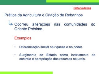 Prática da Agricultura e Criação de Rebanhos
Ocorreu alterações nas comunidades do
Oriente Próximo.
Exemplos
• Diferenciação social na riqueza e no poder.
• Surgimento do Estado como instrumento de
controle e apropriação dos recursos naturais.
História Antiga
 