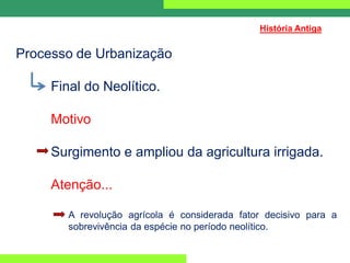 Processo de Urbanização
Final do Neolítico.
Motivo
Surgimento e ampliou da agricultura irrigada.
Atenção...
A revolução agrícola é considerada fator decisivo para a
sobrevivência da espécie no período neolítico.
História Antiga
 
