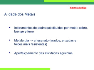 A Idade dos Metais
• Instrumentos de pedra substituídos por metal: cobre,
bronze e ferro
• Metalurgia  artesanato (arados, enxadas e
foices mais resistentes)
• Aperfeiçoamento das atividades agrícolas
História Antiga
 