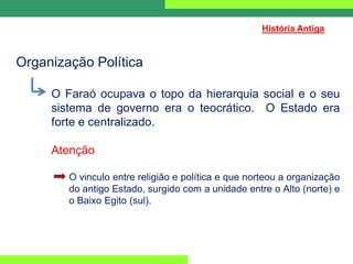 Organização Política
O Faraó ocupava o topo da hierarquia social e o seu
sistema de governo era o teocrático. O Estado era
forte e centralizado.
Atenção
O vinculo entre religião e política e que norteou a organização
do antigo Estado, surgido com a unidade entre o Alto (norte) e
o Baixo Egito (sul).
História Antiga
 