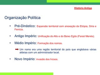 Organização Política
• Pré-Dinástico: Expansão territorial com anexação da Etiópia, Síria e
Fenícia.
• Antigo Império: Unificação do Alto e do Baixo Egito (Faraó Menés).
• Médio Império: Formação dos nomos.
Um nomo era uma região territorial do país que englobava várias
aldeias com um administrador local.
• Novo Império: invasão dos hicsos.
História Antiga
 