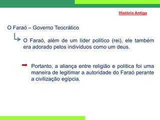 O Faraó – Governo Teocrático
O Faraó, além de um líder político (rei), ele também
era adorado pelos indivíduos como um deus.
Portanto, a aliança entre religião e política foi uma
maneira de legitimar a autoridade do Faraó perante
a civilização egípcia.
História Antiga
 