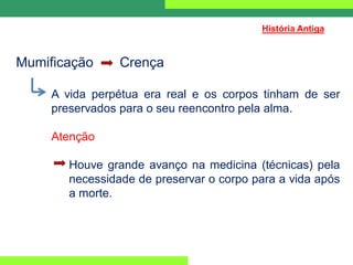 Mumificação Crença
A vida perpétua era real e os corpos tinham de ser
preservados para o seu reencontro pela alma.
Atenção
Houve grande avanço na medicina (técnicas) pela
necessidade de preservar o corpo para a vida após
a morte.
História Antiga
 