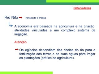 Rio Nilo Transporte e Pesca
A economia era baseada na agricultura e na criação,
atividades vinculadas a um complexo sistema de
irrigação.
Atenção
Os egípcios dependiam das cheias do rio para a
fertilização das terras e de suas águas para irrigar
as plantações (prática da agricultura).
História Antiga
 