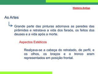 As Artes
Grande parte das pinturas adornava as paredes das
pirâmides e retratava a vida dos faraós, os feitos dos
deuses e a vida após a morte.
Aspectos Estéticos
Realçava-se a cabeça do retratado, de perfil, e
os olhos, os braços e o tronco eram
representados em posição frontal.
História Antiga
 