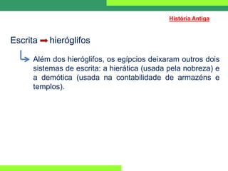 Escrita hieróglifos
Além dos hieróglifos, os egípcios deixaram outros dois
sistemas de escrita: a hierática (usada pela nobreza) e
a demótica (usada na contabilidade de armazéns e
templos).
História Antiga
 