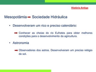 Mesopotâmia Sociedade Hidráulica
• Desenvolveram um rico e preciso calendário:
Conhecer as cheias do rio Eufrates para obter melhores
condições para o desenvolvimento da agricultura.
• Astronomia
Observadores dos astros. Desenvolveram um preciso relógio
de sol.
História Antiga
 