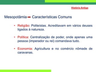 Mesopotâmia Características Comuns
• Religião: Politeístas. Acreditavam em vários deuses
ligados à natureza.
• Política: Centralização de poder, onde apenas uma
pessoa (imperador ou rei) comandava tudo.
• Economia: Agricultura e no comércio nômade de
caravanas.
História Antiga
 