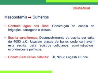 Mesopotâmia Sumérios
• Controle água dos Rios: Construção de canais de
irrigação, barragens e diques.
• Escrita cuneiformes: Desenvolvimento da escrita por volta
de 4000 a.C. Usavam placas de barro, onde cunhavam
esta escrita, para registros cotidianos, administrativos,
econômicos e políticos.
• Construíram várias cidades: Ur, Nipur, Lagash e Eridu.
História Antiga
 