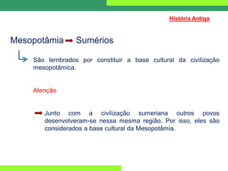 Mesopotâmia Sumérios
São lembrados por constituir a base cultural da civilização
mesopotâmica.
Atenção
Junto com a civilização sumeriana outros povos
desenvolveram-se nessa mesma região. Por isso, eles são
considerados a base cultural da Mesopotâmia.
História Antiga
 