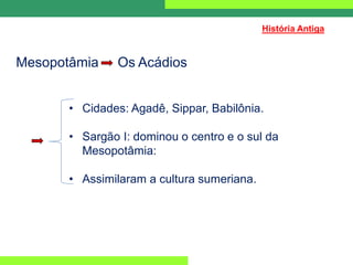 Mesopotâmia Os Acádios
• Cidades: Agadê, Sippar, Babilônia.
• Sargão I: dominou o centro e o sul da
Mesopotâmia:
• Assimilaram a cultura sumeriana.
História Antiga
 