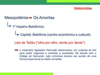 Mesopotâmia Os Amoritas
1º Império Babilônico.
Capital: Babilônia (centro econômico e cultural).
Leis de Talião ("olho por olho, dente por dente")
o imperador legislador Hamurabi desenvolveu um conjunto de leis
para poder organizar e controlar a sociedade. De acordo com o
Código de Hamurabi, todo criminoso deveria ser punido de uma
forma proporcional ao delito cometido.
História Antiga
 