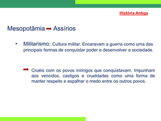 Mesopotâmia Assírios
• Militarismo: Cultura militar. Encaravam a guerra como uma das
principais formas de conquistar poder e desenvolver a sociedade.
Cruéis com os povos inimigos que conquistavam. Impunham
aos vencidos, castigos e crueldades como uma forma de
manter respeito e espalhar o medo entre os outros povos.
História Antiga
 