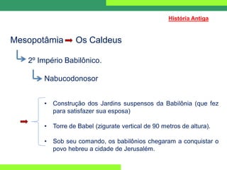 Mesopotâmia Os Caldeus
2º Império Babilônico.
Nabucodonosor
• Construção dos Jardins suspensos da Babilônia (que fez
para satisfazer sua esposa)
• Torre de Babel (zigurate vertical de 90 metros de altura).
• Sob seu comando, os babilônios chegaram a conquistar o
povo hebreu a cidade de Jerusalém.
História Antiga
 