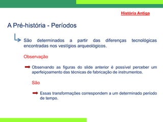 São determinados a partir das diferenças tecnológicas
encontradas nos vestígios arqueológicos.
Observação
Observando as figuras do slide anterior é possível perceber um
aperfeiçoamento das técnicas de fabricação de instrumentos.
São
Essas transformações correspondem a um determinado período
de tempo.
História Antiga
A Pré-história - Períodos
 