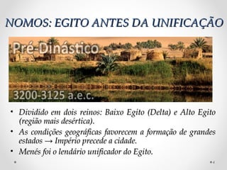 NOMOS: EGITO ANTES DA UNIFICAÇÃONOMOS: EGITO ANTES DA UNIFICAÇÃO
4
• Dividido em dois reinos: Baixo Egito (Delta) e Alto EgitoDividido em dois reinos: Baixo Egito (Delta) e Alto Egito
(região mais desértica).(região mais desértica).
• As condições geográficas favorecem a formação de grandesAs condições geográficas favorecem a formação de grandes
estadosestados → Império precede a cidade.→ Império precede a cidade.
• Menés foi o lendário unificador do Egito.Menés foi o lendário unificador do Egito.
 