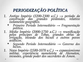 PERIODIZAÇÃO POLÍTICAPERIODIZAÇÃO POLÍTICA
1.1. Antigo Império (3200-2300 a.C.) → período daAntigo Império (3200-2300 a.C.) → período da
construção das grandes pirâmides, relativoconstrução das grandes pirâmides, relativo
isolamento geográfico.isolamento geográfico.
 Primeiro Período Intermediário → FragmentaçãoPrimeiro Período Intermediário → Fragmentação
política.política.
1.1. Médio Império (2000-1750 a.C.) → reunificaçãoMédio Império (2000-1750 a.C.) → reunificação
pelos príncipes de Tebas, grandes obras depelos príncipes de Tebas, grandes obras de
irrigação, invasão dos hicsos e outros povosirrigação, invasão dos hicsos e outros povos
asiáticos.asiáticos.
 Segundo Período Intermediário → Governo dosSegundo Período Intermediário → Governo dos
hicsos.hicsos.
1.1. Novo Império (1580-1070 a.C.) → expansionismoNovo Império (1580-1070 a.C.) → expansionismo
militar, experiência monoteísta de Akenaton,militar, experiência monoteísta de Akenaton,
invasões, grande poder dos sacerdotes de Amon.invasões, grande poder dos sacerdotes de Amon.
5
 