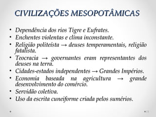 CIVILIZAÇÕES MESOPOTÂMICAS

•   Dependência dos rios Tigre e Eufrates.
•   Enchentes violentas e clima inconstante.
•   Religião politeísta → deuses temperamentais, religião
    fatalista.
•   Teocracia → governantes eram representantes dos
    deuses na terra.
•   Cidades-estados independentes → Grandes Impérios.
•   Economia baseada na agricultura → grande
    desenvolvimento do comércio.
•   Servidão coletiva.
•   Uso da escrita cuneiforme criada pelos sumérios.
                                                        11
 