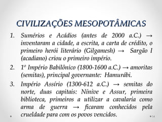 CIVILIZAÇÕES MESOPOTÂMICAS
1. Sumérios e Acádios (antes de 2000 a.C.) →
   inventaram a cidade, a escrita, a carta de crédito, o
   primeiro herói literário (Gilgamesh) → Sargão I
   (acadiano) criou o primeiro império.
2. 1º Império Babilônico (1800-1600 a.C.) → amoritas
   (semitas), principal governante: Hamurábi.
3. Império Assírio (1300-612 a.C.) → semitas do
   norte, duas capitais: Nínive e Assur, primeira
   biblioteca, primeiros a utilizar a cavalaria como
   arma de guerra → ficaram conhecidos pela
   crueldade para com os povos vencidos.                14
 