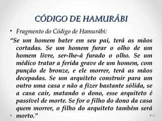 CÓDIGO DE HAMURÁBI
• Fragmento do Código de Hamurábi:
“Se um homem bater em seu pai, terá as mãos
  cortadas. Se um homem furar o olho de um
  homem livre, ser-lhe-á furado o olho. Se um
  médico tratar a ferida grave de um homem, com
  punção de bronze, e ele morrer, terá as mãos
  decepadas. Se um arquiteto construir para um
  outro uma casa e não a fizer bastante sólida, se
  a casa cair, matando o dono, esse arquiteto é
  passível de morte. Se for o filho do dono da casa
  quem morrer, o filho do arquiteto também será
  morto.”                                          15
 