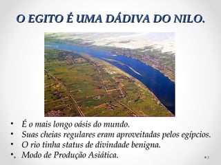 O EGITO É UMA DÁDIVA DO NILO.




•   É o mais longo oásis do mundo.
•   Suas cheias regulares eram aproveitadas pelos egípcios.
•   O rio tinha status de divindade benigna.
•   Modo de Produção Asiática.                           3
 