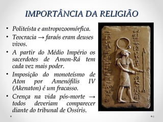 IMPORTÂNCIA DA RELIGIÃO
• Politeísta e antropozoomórfica.
• Teocracia → faraós eram deuses
  vivos.
• A partir do Médio Império os
  sacerdotes de Amon-Rá tem
  cada vez mais poder.
• Imposição do monoteísmo de
  Aton por Amenófilis IV
  (Akenaton) é um fracasso.
• Crença na vida pós-morte →
  todos deveriam comparecer
  diante do tribunal de Ossíris.
                                    6
 
