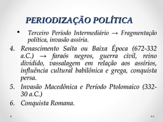 PERIODIZAÇÃO POLÍTICA
     Terceiro Período Intermediário → Fragmentação
      política, invasão assíria.
4. Renascimento Saíta ou Baixa Época (672-332
   a.C.) → faraós negros, guerra civil, reino
   dividido, vassalagem em relação aos assírios,
   influência cultural babilônica e grega, conquista
   persa.
5. Invasão Macedônica e Período Ptolomaico (332-
   30 a.C.)
6. Conquista Romana.
                                                  8
 