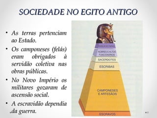 SOCIEDADE NO EGITO ANTIGO

• As terras pertenciam
  ao Estado.
• Os camponeses (felás)
  eram obrigados à
  servidão coletiva nas
  obras públicas.
• No Novo Império os
  militares gozaram de
  ascensão social.
• A escravidão dependia
  da guerra.                    9
 