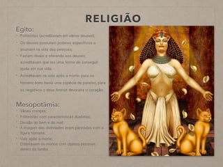 RELIGIÃO
Egito:
- Politeístas (acreditavam em vários deuses);
- Os deuses possuíam poderes específicos e
atuavam na vida das pessoas;
- Faziam rituais e oferenda aos deuses;
acreditavam que era uma forma de conseguir
ajuda em sua vida;
- Acreditavam na vida após a morte; para os
homens bons havia uma espécie de paraíso, para
os negativos o deus Ammut devoraria o coração
Mesopotâmia:
- Várias crenças;
- Politeístas com características dualistas;
- Divisão do bem e do mal;
- A imagem das divindades eram parecidas com a
figura humana;
- Vida após a morte;
- Enterravam os mortos com objetos pessoas
dentro da tumba
 