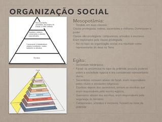 ORGANIZAÇÃO SOCIAL
Mesopotâmia:
- Dividido em duas classes:
Classe privilegiada: nobres, sacerdotes e militares. Dominavam o
poder
Classe não-privilegiada: camponeses, artesãos e escravos.
Eram explorados pela classe privilegiada
- Rei no topo da organização social; era reputado como
representante do deus na Terra
Egito:
- Sociedade hierárquica;
- Faraó: se encontrava no topo da pirâmide, possuía poderes
sobre a sociedade egípcia e era considerado representante
divino;
- Sacerdotes: estavam abaixo do faraó, eram responsáveis
pelos rituais e atividades religiosas;
- Escribas: depois dos sacerdotes, vinham os escribas que
eram responsáveis pela escrita egípcia;
- Guerreiros: abaixo dos escribas, eram responsáveis pela
segurança do território;
- Camponeses, artesãos e escravos: ficavam na base da
pirâmide
 