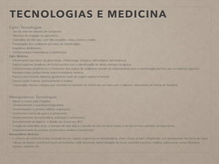 TECNOLOGIAS E MEDICINA
Egito: Tecnologias
- Uso da roda em veículos de transporte;
- Técnicas de irrigação na agricultura;
- Calendário de 365 dias, com três estações: cheia, inverno e verão;
- Preservação dos cadáveres por meio da mumificação;
- Arquitetura (pirâmides);
- Conhecimentos matemáticos e astrônomos
Egito: Medicina
- influenciaram nas áreas da ginecologia, oftalmologia, cirúrgica, odontológica, farmacêutica
- Papiros egípcios (espécies de livros) escritos com a identificação de várias doenças da época;
- Conhecimentos anatômicos; o tratamento dos corpos de cadáveres através do embasamento para a mumificação permitiu que os médicos egípicios
tivessem maior conhecimento sobre a anatomia humana;
- Papiros com receitas médicas; geralmente eram de origem vegetal e mineral;
- Papiros sobre fraturas, deslocamentos e lesões;
- Trepanação: técnica cirúrgica que consistia em perfurar um orifício em um osso com o trépano, instrumento em forma de furadeira
Mesopotâmia: Tecnologias
- diques e canais para irrigação;
- Desenvolveram o arquitetura (zigurates);
- Desenvolveram o primeiro exército organizado;
- Construíram carros de guerra e armamento;
- Desenvolvimento da matemática, astrologia e astronomia;
- Descobrimento da álgebra e divisão do círculo em 360º;
- Criação do calendário lunar, a semana de sete dias e a divisão do ano em doze meses e do dia em dois períodos de doze horas;
- Desenvolvimento da primeira escrita pelos sumérios (cuneiforme)
Mesopotâmia: Medicina
- O símbolo da medicina (cobra enrolada em um cajado) originou-se na Mesopotâmia; onde o Deus do bem, Ningishzida, era representado em forma de cobra
- Tábuas de escrita cuneiforme foram encontradas, onde descrevia, várias doenças de modo coerente e preciso: malária, tuberculose, asma, distúrbios
mentais, hepatite, etc
 