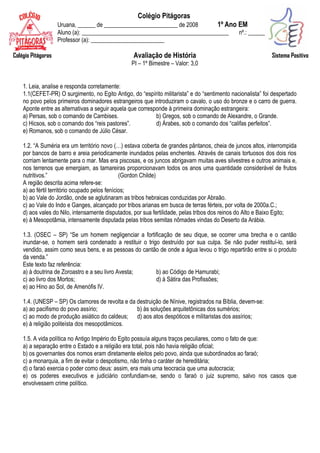 Colégio Pitágoras
                    Uruana, ______ de _________________________ de 2008      1º Ano EM
                    Aluno (a): __________________________________________________   nº.: _______
                    Professor (a): _________________________

Colégio Pitágoras                                 Avaliação de História                                      Sistema Positivo
                                                  PI – 1º Bimestre – Valor: 3,0


    1. Leia, analise e responda corretamente:
    1.1(CEFET-PR) O surgimento, no Egito Antigo, do “espírito militarista” e do “sentimento nacionalista” foi despertado
    no povo pelos primeiros dominadores estrangeiros que introduziram o cavalo, o uso do bronze e o carro de guerra.
    Aponte entre as alternativas a seguir aquela que corresponde à primeira dominação estrangeira:
    a) Persas, sob o comando de Cambises.                   b) Gregos, sob o comando de Alexandre, o Grande.
    c) Hicsos, sob o comando dos “reis pastores”.           d) Árabes, sob o comando dos “califas perfeitos”.
    e) Romanos, sob o comando de Júlio César.

    1.2. “A Suméria era um território novo (…) estava coberta de grandes pântanos, cheia de juncos altos, interrompida
    por bancos de barro e areia periodicamente inundados pelas enchentes. Através de canais tortuosos dos dois rios
    corriam lentamente para o mar. Mas era piscosas, e os juncos abrigavam muitas aves silvestres e outros animais e,
    nos terrenos que emergiam, as tamareiras proporcionavam todos os anos uma quantidade considerável de frutos
    nutritivos.”                                (Gordon Childe)
    A região descrita acima refere-se:
    a) ao fértil território ocupado pelos fenícios;
    b) ao Vale do Jordão, onde se aglutinaram as tribos hebraicas conduzidas por Abraão.
    c) ao Vale do Indo e Ganges, alcançado por tribos arianas em busca de terras férteis, por volta de 2000a.C.;
    d) aos vales do Nilo, intensamente disputados, por sua fertilidade, pelas tribos dos reinos do Alto e Baixo Egito;
    e) à Mesopotâmia, intensamente disputada pelas tribos semitas nômades vindas do Deserto da Arábia.

    1.3. (OSEC – SP) “Se um homem negligenciar a fortificação de seu dique, se ocorrer uma brecha e o cantão
    inundar-se, o homem será condenado a restituir o trigo destruído por sua culpa. Se não puder restituí-lo, será
    vendido, assim como seus bens, e as pessoas do cantão de onde a água levou o trigo repartirão entre si o produto
    da venda.”
    Este texto faz referência:
    a) à doutrina de Zoroastro e a seu livro Avesta;     b) ao Código de Hamurabi;
    c) ao livro dos Mortos;                              d) à Sátira das Profissões;
    e) ao Hino ao Sol, de Amenófis IV.

    1.4. (UNESP – SP) Os clamores de revolta e da destruição de Nínive, registrados na Bíblia, devem-se:
    a) ao pacifismo do povo assírio;              b) às soluções arquitetônicas dos sumérios;
    c) ao modo de produção asiático do caldeus; d) aos atos despóticos e militaristas dos assírios;
    e) à religião politeísta dos mesopotâmicos.

    1.5. A vida política no Antigo Império do Egito possuía alguns traços peculiares, como o fato de que:
    a) a separação entre o Estado e a religião era total, pois não havia religião oficial;
    b) os governantes dos nomos eram diretamente eleitos pelo povo, ainda que subordinados ao faraó;
    c) a monarquia, a fim de evitar o despotismo, não tinha o caráter de hereditária;
    d) o faraó exercia o poder como deus: assim, era mais uma teocracia que uma autocracia;
    e) os poderes executivos e judiciário confundiam-se, sendo o faraó o juiz supremo, salvo nos casos que
    envolvessem crime político.
 