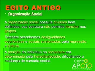 EGITO ANTIGO
 Organização Social

A organização social possuía divisões bem
definidas, sua estrutura não permitia transitar nos
grupos.
Também percebemos desigualdades
econômicas e sociais sustentadas pela repressão
e cultura.
A posição do indivíduo na sociedade era
determinada pela hereditariedade, dificultando a
mudança de camada social.
 