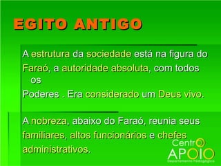 EGITO ANTIGO
A estrutura da sociedade está na figura do
Faraó, a autoridade absoluta, com todos
  os
Poderes . Era considerado um Deus vivo.

A nobreza, abaixo do Faraó, reunia seus
familiares, altos funcionários e chefes
administrativos.
 