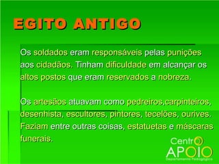 EGITO ANTIGO
Os soldados eram responsáveis pelas punições
aos cidadãos. Tinham dificuldade em alcançar os
altos postos que eram reservados a nobreza.

Os artesãos atuavam como pedreiros,carpinteiros,
desenhista, escultores, pintores, tecelões, ourives.
Faziam entre outras coisas, estatuetas e máscaras
funerais.
 