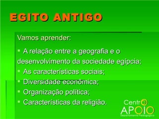 EGITO ANTIGO
Vamos aprender:
 A relação entre a geografia e o
desenvolvimento da sociedade egípcia;
 As características sociais;
 Diversidade econômica;
 Organização política;
 Características da religião.
 