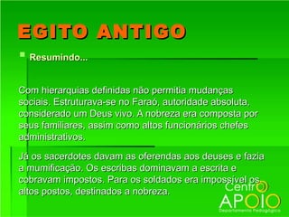EGITO ANTIGO
 Resumindo...

Com hierarquias definidas não permitia mudanças
sociais. Estruturava-se no Faraó, autoridade absoluta,
considerado um Deus vivo. A nobreza era composta por
seus familiares, assim como altos funcionários chefes
administrativos.

Já os sacerdotes davam as oferendas aos deuses e fazia
a mumificação. Os escribas dominavam a escrita e
cobravam impostos. Para os soldados era impossível os
altos postos, destinados a nobreza.
 